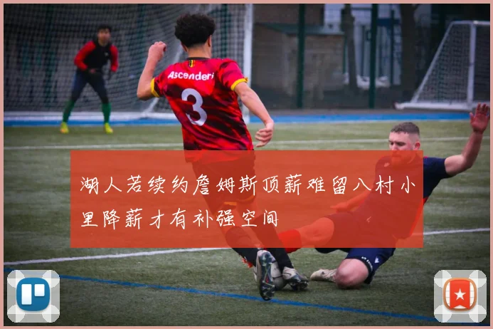 湖人若续约詹姆斯顶薪难留八村小里降薪才有补强空间