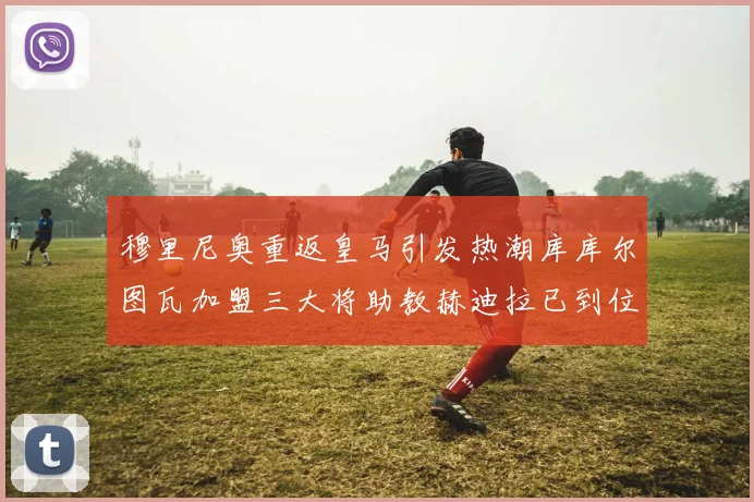 穆里尼奥重返皇马引发热潮库库尔图瓦加盟三大将助教赫迪拉已到位