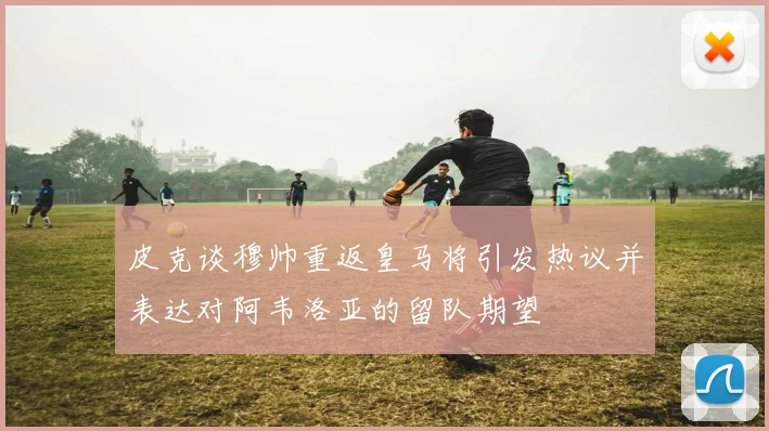 皮克谈穆帅重返皇马将引发热议并表达对阿韦洛亚的留队期望