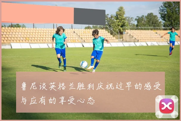 鲁尼谈英格兰胜利庆祝过早的感受与应有的享受心态