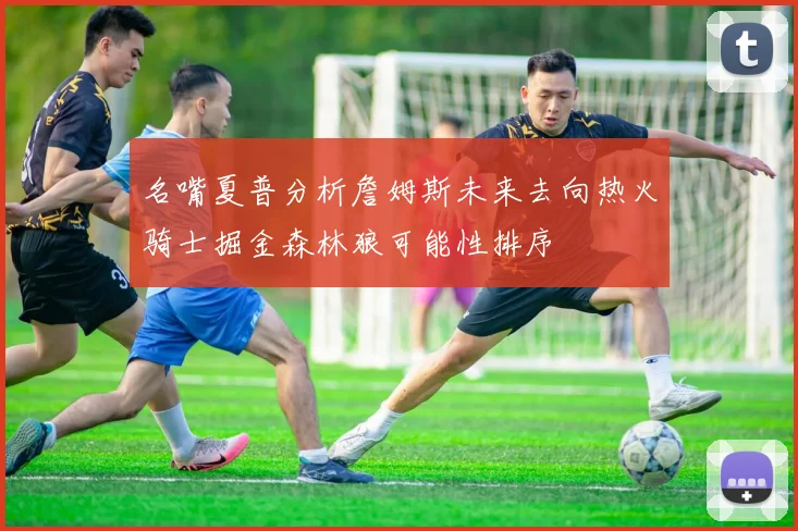 名嘴夏普分析詹姆斯未来去向热火骑士掘金森林狼可能性排序