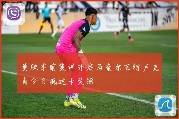 曼联季前集训开启马奎尔芒特卢克肖今日抵达卡灵顿