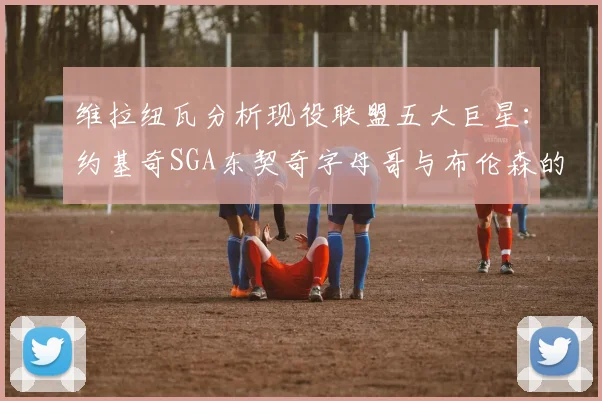 维拉纽瓦分析现役联盟五大巨星：约基奇SGA东契奇字母哥与布伦森的表现与影响