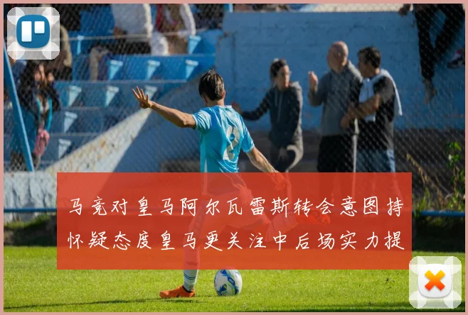 马竞对皇马阿尔瓦雷斯转会意图持怀疑态度皇马更关注中后场实力提升