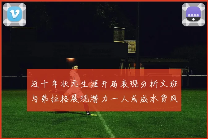 近十年状元生涯开局表现分析文班与弗拉格展现潜力一人或成水货风险