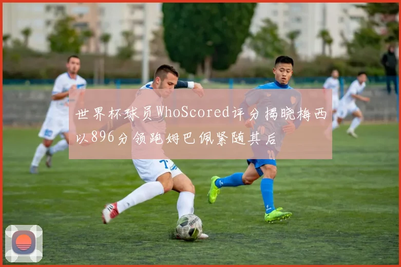 世界杯球员WhoScored评分揭晓梅西以896分领跑姆巴佩紧随其后