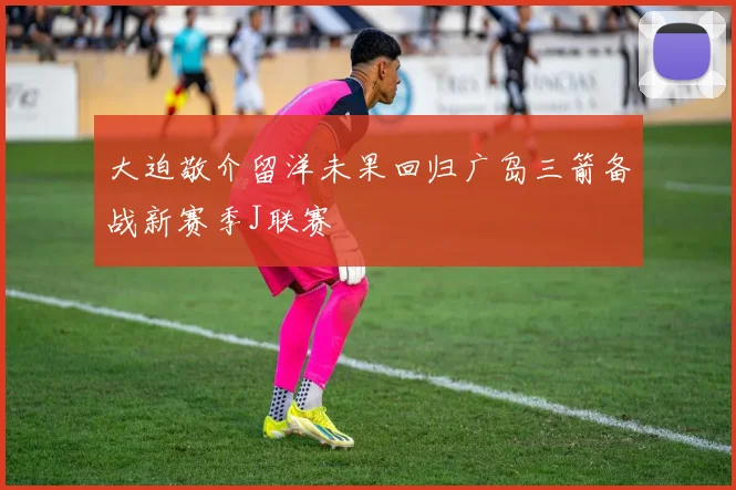 大迫敬介留洋未果回归广岛三箭备战新赛季J联赛