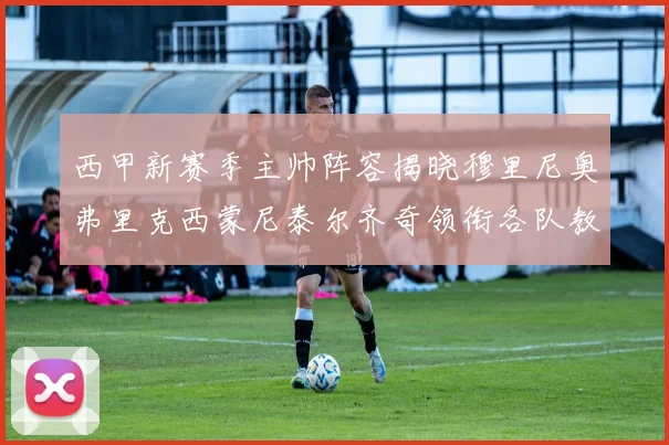 西甲新赛季主帅阵容揭晓穆里尼奥弗里克西蒙尼泰尔齐奇领衔各队教练团