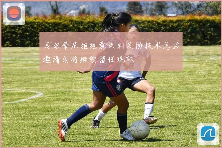 马尔蒂尼拒绝意大利足协技术总监邀请或将继续留任现职