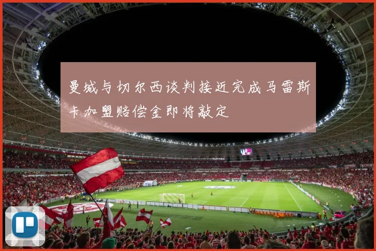 曼城与切尔西谈判接近完成马雷斯卡加盟赔偿金即将敲定
