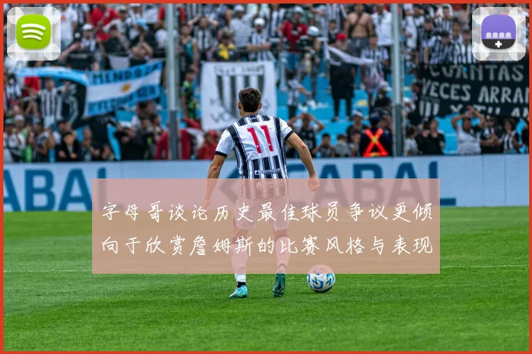 字母哥谈论历史最佳球员争议更倾向于欣赏詹姆斯的比赛风格与表现